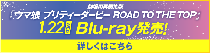 1.22WED 劇場用再編集版『ウマ娘 プリティーダービー ROAD TO THE TOP』 Blu-ray発売！ 詳しくはこちら